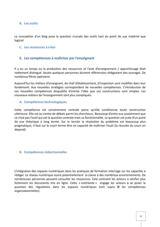 B. Les outils


La conception d’un blog pose la question cruciale des outils tant du point de vue matériel que
logiciel

   C. Les ressources à créer


   5. Les compétences à maîtriser par l’enseignant

Il y eu un temps ou la production des ressources et l’acte d’enseignement / apprentissage était
nettement distingué. Seules quelques personnes dument référencées rédigeaient des ouvrages. De
nombreux filtres opéraient.

Aujourd’hui les métiers d’enseignant, de chef d’établissement, d’inspection sont modifiés dans leur
fondement. Aux nouvelles stratégies correspondent de nouvelles compétences. L’introduction de
ces nouvelles compétences disqualifie d’entrée l’idée que ces constructions sont simples. Les
nouveaux métiers de l’enseignement sont plus compliqués.

   A. Compétences technologiques

Cette compétence est certainement centrale parce qu’elle conditionne toute construction
ultérieure. Elle est au centre de débats parmi les chercheurs. Beaucoup d’entre eux soutiennent que
ce n’est pas l’outil qui est la question centrale mais sa fonctionnalité. La question est juste d’un point
de vue théorique à long terme. Sur le terrain la résolution du problème est beaucoup plus
pragmatique, il faut sur le court terme être en capacité de maîtriser l’outil (la réussite du cours en
dépend).




   B. Compétences rédactionnelles




L’intégration des espaces numériques dans les pratiques de formation interroge sur les capacités à
rédiger. Le réseau numérique ouvre potentiellement la classe à des nombreux environnements. De
nombreuses personnes peuvent consulter les ressources. Cela contraint les acteurs à vérifier plus
fortement les documents mis en ligne. Cette « contrainte » engage les acteurs à se poser la
question des régulations dans les espaces numériques (voir supra D les compétences
organisationnelles)




                                                                                                     13
 