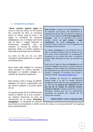C. Compétences juridiques

« Nemo censetur ignorare legem » est
                                                      Pour les livres : 5 pages, par travail pédagogique ou
inscrit en lettre de marbre sur les frontons
                                                      de recherche, sans coupure, avec reproduction en
des universités de droit. Le numérique                intégralité des œuvres des arts visuels qui y figurent,
donne un sérieux coup de lustre à cet                 dans la limite maximum de 20 % de la pagination de
adage. La conception de ressources                    l'ouvrage ; dans le cas particulier d'un manuel
pédagogiques est un dialogue permanent                scolaire, l'extrait ne peut excéder 4 pages
avec le droit, il engage fortement le                 consécutives, par travail pédagogique ou de
fonctionnaire      concepteur    dans    ses          recherche, dans la limite de 5 % de la pagination de
créations. Le concept de création est                 l'ouvrage par classe et par an.
désormais élargi à la sphère juridique (il
                                                      Les travaux pédagogiques ou de recherche mis en
l’était déjà mais de façon moins évidente).           ligne ne peuvent comporter plus de 20 œuvres des
                                                      arts visuels. Toute reproduction ou représentation
Les items du B2i, du C2i, du C2i2e                    numérique de ces œuvres doit avoir sa définition
comportent systématiquement un rappel à               limitée à 400 x 400 pixels et avoir une résolution de
ces fondamentaux.                                     72 D.P.I.

                                                      Toute mise en ligne de travaux pédagogiques ou de
                                                      recherche intégrant des œuvres ou extraits d'œuvres
Nous l’avons déjà souligné les nouveaux
                                                      protégées doit faire l'objet d'une déclaration auprès
outils poussent les acteurs éducatifs à               des représentants des ayants droit. Cette déclaration
développer de nouvelles stratégies et à               consiste à compléter le formulaire mis en ligne à
mobiliser de nouvelles compétences.                   l'adresse suivante : http://www.cfcopies.com/

                                                      Pour bénéficier de l'accord, les établissements
Droit d’auteur, droit à l’image, loi DADVSI,          doivent veiller à ce que les extraits d'œuvres
obligation de réserve, responsabilité sont            protégées contenus dans les travaux pédagogiques et
                                                      de recherche ne puissent être référencés en tant
des repères juridiques à ne jamais perdre
                                                      que tels par les moteurs de recherche intranet,
de vue.
                                                      extranet et internet. Ils doivent prendre les mesures
                                                      techniques requises pour que les métadonnées
La nouvelle version de la loi DADVSI donne            descriptives ne puissent être indexées par les
matière à réfléchir sur le sens à donner à            moteurs de recherche.
ses créations notamment en raison de
l’introduction de la notion d’exception                 Bulletin officiel n° 34 du 17 septembre 2009
pédagogique. La complexité du dispositif
peut amener la jurisprudence à clarifier à terme les enjeux. Le nouveau protocole3 est à appliquer
dans les établissements.




3
    http://www.education.gouv.fr/cid48874/menj0900756x.html


                                                                                                           14
 