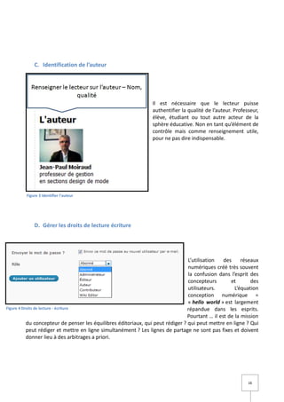 C. Identification de l’auteur




                                                                Il est nécessaire que le lecteur puisse
                                                                authentifier la qualité de l’auteur. Professeur,
                                                                élève, étudiant ou tout autre acteur de la
                                                                sphère éducative. Non en tant qu’élément de
                                                                contrôle mais comme renseignement utile,
                                                                pour ne pas dire indispensable.




         Figure 3 Identifier l'auteur




             D. Gérer les droits de lecture écriture




                                                                                 L’utilisation   des     réseaux
                                                                                 numériques créé très souvent
                                                                                 la confusion dans l’esprit des
                                                                                 concepteurs        et       des
                                                                                 utilisateurs.        L’équation
                                                                                 conception numérique =
                                                                                 « hello world » est largement
Figure 4 Droits de lecture - écriture                                            répandue dans les esprits.
                                                                                 Pourtant … il est de la mission
           du concepteur de penser les équilibres éditoriaux, qui peut rédiger ? qui peut mettre en ligne ? Qui
           peut rédiger et mettre en ligne simultanément ? Les lignes de partage ne sont pas fixes et doivent
           donner lieu à des arbitrages a priori.




                                                                                                           16
 