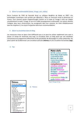 E. Gérer la multimodalité (texte, image, son, vidéo)

Pierre Funkuoa de l’ENS de Yaoundé disait au colloque Rés@tice de Rabat en 2007 « les
technologies numériques sont arrivées par effraction ». Nous en mesurons toute la dimension en
France, nous sommes passés d’apprentissages centrés sur le texte et l’image à celui qui intègre
simultanément le texte, l’image, le son et la vidéo (enseignement multimodal). Les acteurs doivent
l’intégrer dans leurs constructions, les enseignants dans leur scénario, les chefs d’établissement
dans les chapitres J1, les corps d’inspection dans leurs recommandations.


   F. Gérer la circulation dans le blog

Les ressources mises en ligne n’ont d’efficacité que si on peut les utiliser rapidement sans avoir à
passer un temps de recherche trop long. La circulation dans un blog passe par une excellente
connaissance du programme (référentiel) et des possibilités de découpage en unités cohérentes. On
peut à partir de là déterminer une circulation verticale (thèmes) et une circulation horizontale (tags)


   1) Tags




                                                                 Figure 5 Nuage de tags



                                   2) Thèmes




                                                                                                  17
 