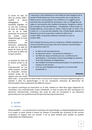 La venue du web 2.0          L'expression a été médiatisée en août 2003 par Dale Dougherty de la
dans les années 2000 a       société O'Reilly Media lors d’une conversation avec Craig Cline de
modifié      la     donne    Media Live en vue de préparer une conférence. Il a suggéré que le
pédagogique.            La   web était dans une période de renaissance, avec un changement de
possibilité d’agréger en     règles et une évolution des modèles d’entreprise. Dougherty a donné
un seul lieu numérique       des exemples au lieu de définitions : « DoubleClick, c’était le web 1.0.
du texte, de l’image, du     Google AdSense, c’est le web 2.0. Ofoto, c’était le web 1.0. Flickr, c’est
son et de la vidéo           le web 2.0. », et recruté John Battelle. Puis, O’Reilly Media, Battelle et
permettait de construire     MediaLive ont lancé la première conférence Web 2.0 en
son     propre      espace   octobre 2004. La seconde conférence annuelle a eu lieu en
d’apprentissage en toute     octobre 2005.
souplesse,              en
bénéficiant            des   Dans l’exposé d’ouverture de leur conférence, O’Reilly et Battelle ont
évolutions perpétuelles      résumé ensemble les principes clés qu’ils estiment caractéristiques
du web 2.0. Le web 2.0       des applications web 2.0 :
posait les bases du PLE.
Le PLE peut se définir de        •   le web en tant que plate-forme ;
la façon suivante :              •   les données comme « connaissances implicites » ;
                                 •   les effets de réseau entraînés par une « architecture de
                                     participation », l’innovation comme l’assemblage de systèmes
La question du choix de              et de sites distribués et indépendants ;
la solution privée ou de          •  des modèles d’entreprise poids plume grâce à la syndication de
la               solution            contenus et de services ;
institutionnelle est une          •  la fin du cycle d’adoption des logiciels (« la version bêta
réelle question, sensible            perpétuelle »).
et d’actualité. Certains
seraient tentés de les                                                                    Wikipédia
opposer pour des motifs
divers mais … ce qui prime est belle et bien la structure de l’espace numérique d’apprentissage et sa
capacité à aider les apprentissages. Il est par conséquent nécessaire de déterminer les
fonctionnalités mises à disposition des différents acteurs.

Les espaces numériques qui foisonnent sur la toile, mettent en relief deux types d’approche du
numérique, l’une institutionnelle, l’autre individuelle. La mise en place des ENT correspond à la
démarche institutionnelle, l’utilisation des outils du web 2.0 correspond à une démarche
personnelle que nous qualifierons de PLE (personal learning environment)



   A. Les ENT
   1) Définition

(Toulouse)(ENT) : « un environnement numérique de travail désigne un dispositif global fournissant
à un usager un point d'accès à travers les réseaux à l'ensemble des ressources et des services
numériques en rapport avec son activité. Il est un point d'entrée pour accéder au système
d'information de l'établissement.


                                                                                                  19
 