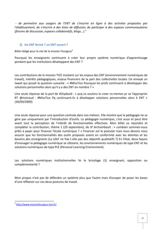 - de permettre aux usagers de l'ENT de s'inscrire en ligne à des activités proposées par
l'établissement, de s'inscrire à des listes de diffusion, de participer à des espaces communautaires
(forums de discussion, espaces collaboratifs, blogs...)."



      2) Un ENT fermé ? un ENT ouvert ?
Billet rédigé pour le site de la mission Fourgous4

Pourquoi les enseignants continuent à créer leur propre système numérique d’apprentissage
pendant que les institutions développent des ENT ?



Les contributions de la mission TICE insistent sur les enjeux des ENT (environnement numériques de
travail), intérêts pédagogiques, enjeux financiers de la part des collectivités locales J’ai envoyé un
tweet qui posait la question suivante : « #MissTice Pourquoi les profs continuent à développer des
solutions personnelles alors qu’il y a des ENT en nombre ? »

Une seule réponse de la part de W2ydavid : « pcq ns voulons la creer ns-memes pr se l’approprier
RT @moiraud : #MissTice Pq continuent-ils à développer solutions personnelles alors k ENT »
(30/09/2009)



Une seule réponse pour une question centrale dans nos métiers. Elle montre que la pédagogie ne se
gère pas uniquement par l’introduction d’outils. La pédagogie numérique, c’est aussi et peut être
avant tout la perception de l’intérêt de fonctionnalités effectives. Mon billet va rejoindre et
compléter la contribution, thème 1 (29 septembre), de JP Archambault : « combien sommes-nous
prêts à payer pour financer l’école numérique ? » Financer est le postulat mais nous devons nous
assurer que les fonctionnalités des outils proposés soient en conformité avec les attentes et les
besoins des enseignants (La LOLF ne fixe t-elle pas des objectifs qualitatifs ?) En l’état, deux façons
d’envisager la pédagogie numérique se côtoient, les environnements numériques de type ENT et les
solutions numériques de type PLE (Personal Learning Environment).



Les solutions numériques institutionnelles Vs le bricolage (1) enseignant, opposition ou
complémentarité ?



Mon propos n’est pas de défendre un système plus que l’autre mais d’essayer de poser les bases
d’une réflexion sur ces deux postures de travail.




4
    http://www.missionfourgous-tice.fr/




                                                                                                  21
 