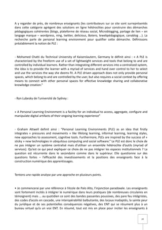 A y regarder de près, de nombreux enseignants (les contributeurs sur ce site sont surreprésentés
dans cette catégorie agrègent des solutions en ligne hétéroclites pour construire des démarches
pédagogiques cohérentes (blogs, plateforme de réseau social, Microblogging, partage de lien – en
langage marque – wordpress, ning, twitter, delicious, Botero, lewebpédagogique, canablog …). La
recherche parle de personal learning environment pour qualifier cette démarche. Définissons
préalablement la notion de PLE :



- Mohamed Chatti du Technical University of Kaiserslautern, Germany le définit ainsi : « A PLE is
characterized by the freeform use of a set of lightweight services and tools that belong to and are
controlled by individual learners. Rather than integrating different services into a centralized system,
the idea is to provide the learner with a myriad of services and hand over control to her to select
and use the services the way she deems fit. A PLE driven approach does not only provide personal
spaces, which belong to and are controlled by the user, but also requires a social context by offering
means to connect with other personal spaces for effective knowledge sharing and collaborative
knowledge creation.”



- Ron Lubesky de l’université de Sydney :



« A Personal Learning Environment is a facility for an individual to access, aggregate, configure and
manipulate digital artifacts of their ongoing learning experience”



- Graham Attwell definit ainsi : “Personal Learning Environments (PLE) as an idea that firstly
integrates « pressures and movements » like lifelong learning, informal learning, learning styles,
new approaches to assessment, cognitive tools. Furthermore, PLEs are inspired by the success of «
sticky » new technologies in ubiquitous computing and social software.” Le PLE est donc le choix de
ne pas intégrer un système centralisé mais d’utiliser un ensemble hétéroclite d’outils (myriad of
services). Qu’est ce qui peut expliquer ce choix de ne pas intégrer les espaces institutionnels ? La
question est récurrente dans le secondaire comme dans le supérieur. Elle questionne sur des
questions fortes – l’efficacité des investissements et la positions des enseignants face à la
construction numérique des apprentissages.



Tentons une rapide analyse par une approche en plusieurs points.



• Je commencerai par une référence à l’école de Palo Alto, l’injonction paradoxale. Les enseignants
sont fortement incités à intégrer le numérique dans leurs pratiques (de nombreuses circulaires en
témoignent) mais … au quotidien ce sont des bandes passantes poussives, des pare feu intégristes,
des codes d’accès en cascade, une interopérabilité balbutiante, des locaux inadaptés, la sainte peur
du juridique et de ses potentielles conséquences négatives, des ENT qui se résument plus à un
bureau virtuel qu’a un vrai ENT. En résumé, tout est mis en place pour inciter les enseignants à


                                                                                                   22
 