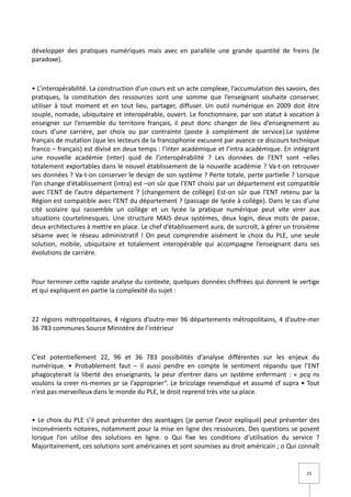 développer des pratiques numériques mais avec en parallèle une grande quantité de freins (le
paradoxe).



• L’interopérabilité. La construction d’un cours est un acte complexe, l’accumulation des savoirs, des
pratiques, la constitution des ressources sont une somme que l’enseignant souhaite conserver,
utiliser à tout moment et en tout lieu, partager, diffuser. Un outil numérique en 2009 doit être
souple, nomade, ubiquitaire et interopérable, ouvert. Le fonctionnaire, par son statut à vocation à
enseigner sur l’ensemble du territoire français, il peut donc changer de lieu d’enseignement au
cours d’une carrière, par choix ou par contrainte (poste à complément de service).Le système
français de mutation (que les lecteurs de la francophonie excusent par avance ce discours technique
franco – français) est divisé en deux temps : l’inter académique et l’intra académique. En intégrant
une nouvelle académie (inter) quid de l’interopérabilité ? Les données de l’ENT sont –elles
totalement exportables dans le nouvel établissement de la nouvelle académie ? Va-t-on retrouver
ses données ? Va-t-on conserver le design de son système ? Perte totale, perte partielle ? Lorsque
l’on change d’établissement (intra) est –on sûr que l’ENT choisi par un département est compatible
avec l’ENT de l’autre département ? (changement de collège) Est-on sûr que l’ENT retenu par la
Région est compatible avec l’ENT du département ? (passage de lycée à collège). Dans le cas d’une
cité scolaire qui rassemble un collège et un lycée la pratique numérique peut vite virer aux
situations courtelinesques. Une structure MAIS deux systèmes, deux login, deux mots de passe,
deux architectures à mettre en place. Le chef d’établissement aura, de surcroît, à gérer un troisième
sésame avec le réseau administratif ! On peut comprendre aisément le choix du PLE, une seule
solution, mobile, ubiquitaire et totalement interopérable qui accompagne l’enseignant dans ses
évolutions de carrière.



Pour terminer cette rapide analyse du contexte, quelques données chiffrées qui donnent le vertige
et qui expliquent en partie la complexité du sujet :



22 régions métropolitaines, 4 régions d’outre-mer 96 départements métropolitains, 4 d’outre-mer
36 783 communes Source Ministère de l’intérieur



C’est potentiellement 22, 96 et 36 783 possibilités d’analyse différentes sur les enjeux du
numérique. • Probablement faut – il aussi pendre en compte le sentiment répandu que l’ENT
phagocyterait la liberté des enseignants, la peur d’entrer dans un système enfermant : « pcq ns
voulons la creer ns-memes pr se l’approprier“. Le bricolage revendiqué et assumé cf supra • Tout
n’est pas merveilleux dans le monde du PLE, le droit reprend très vite sa place.



• Le choix du PLE s’il peut présenter des avantages (je pense l’avoir expliqué) peut présenter des
inconvénients notoires, notamment pour la mise en ligne des ressources. Des questions se posent
lorsque l’on utilise des solutions en ligne. o Qui fixe les conditions d’utilisation du service ?
Majoritairement, ces solutions sont américaines et sont soumises au droit américain ; o Qui connaît


                                                                                                 23
 
