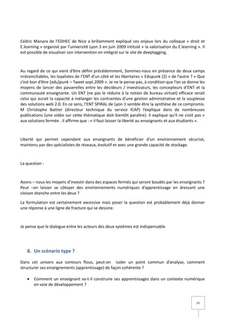 Cédric Manara de l’EDHEC de Nice a brillamment expliqué ces enjeux lors du colloque « droit et
E.learning » organisé par l’université Lyon 3 en juin 2009 intitulé « la valorisation du E.learning ». Il
est possible de visualiser son intervention en intégral sur le site de deeptagging.



Au regard de ce qui vient d’être défini précédemment, Sommes-nous en présence de deux camps
irréconciliables, les loyalistes de l’ENT d’un côté et les libertaires « Edupunk (2) » de l’autre ? « Que
c’est bon d’être [edu]punk – Tweet sept.2009 ». Je ne le pense pas, à condition que l’on se donne les
moyens de lancer des passerelles entre les décideurs / investisseurs, les concepteurs d’ENT et la
communauté enseignante. Un ENT (ne pas le réduire à la notion de bureau virtuel) efficace serait
celui qui aurait la capacité à mélanger les contraintes d’une gestion administrative et la souplesse
des solutions web 2.0. En ce sens, l’ENT SPIRAL de Lyon 1 semble être la synthèse de ce compromis.
M Christophe Battier (directeur technique du service ICAP) l’explique dans de nombreuses
publications (une vidéo sur cette thématique doit bientôt paraître). Il explique qu’il ne croit pas «
aux solutions fermée . Il affirme que : « il faut laisser la liberté au enseignants et aux étudiants ».



Liberté qui permet cependant aux enseignants de bénéficier d’un environnement sécurisé,
maintenu par des spécialistes de réseaux, évolutif et avec une grande capacité de stockage.



La question :



Avons – nous les moyens d’investir dans des espaces fermés qui seront boudés par les enseignants ?
Peut –on laisser se côtoyer des environnements numériques d’apprentissage en dressant une
cloison étanche entre les deux ?

La formulation est certainement excessive mais poser la question est probablement déjà donner
une réponse à une ligne de fracture qui se dessine.



Je pense que le dialogue entre les acteurs des deux systèmes est indispensable.




   8. Un scénario type ?

Dans cet univers aux contours flous, peut-on isoler un point commun d’analyse, comment
structurer ses enseignements (apprentissage) de façon cohérente ?

   •   Comment un enseignant va-t-il construire ses apprentissages dans un contexte numérique
       en voie de développement ?


                                                                                                    25
 
