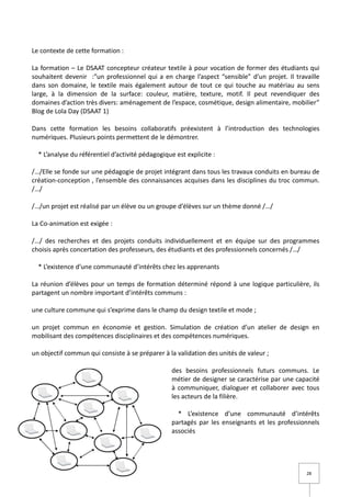 Le contexte de cette formation :

La formation – Le DSAAT concepteur créateur textile à pour vocation de former des étudiants qui
souhaitent devenir :”un professionnel qui a en charge l’aspect “sensible” d’un projet. Il travaille
dans son domaine, le textile mais également autour de tout ce qui touche au matériau au sens
large, à la dimension de la surface: couleur, matière, texture, motif. Il peut revendiquer des
domaines d’action très divers: aménagement de l’espace, cosmétique, design alimentaire, mobilier”
Blog de Lola Day (DSAAT 1)

Dans cette formation les besoins collaboratifs préexistent à l’introduction des technologies
numériques. Plusieurs points permettent de le démontrer.

  * L’analyse du référentiel d’activité pédagogique est explicite :

/…/Elle se fonde sur une pédagogie de projet intégrant dans tous les travaux conduits en bureau de
création-conception , l’ensemble des connaissances acquises dans les disciplines du troc commun.
/…/

/…/un projet est réalisé par un élève ou un groupe d’élèves sur un thème donné /…/

La Co-animation est exigée :

/…/ des recherches et des projets conduits individuellement et en équipe sur des programmes
choisis après concertation des professeurs, des étudiants et des professionnels concernés /…/

  * L’existence d’une communauté d’intérêts chez les apprenants

La réunion d’élèves pour un temps de formation déterminé répond à une logique particulière, ils
partagent un nombre important d’intérêts communs :

une culture commune qui s’exprime dans le champ du design textile et mode ;

un projet commun en économie et gestion. Simulation de création d’un atelier de design en
mobilisant des compétences disciplinaires et des compétences numériques.

un objectif commun qui consiste à se préparer à la validation des unités de valeur ;

                                                   des besoins professionnels futurs communs. Le
                                                   métier de designer se caractérise par une capacité
                                                   à communiquer, dialoguer et collaborer avec tous
                                                   les acteurs de la filière.

                                                     * L’existence d’une communauté d’intérêts
                                                   partagés par les enseignants et les professionnels
                                                   associés




                                                                                                28
 