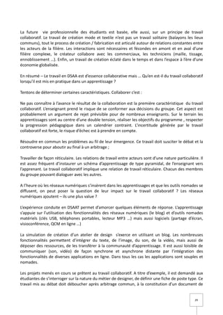 La future vie professionnelle des étudiants est basée, elle aussi, sur un principe de travail
collaboratif. Le travail de création mode et textile n’est pas un travail solitaire (balayons les lieux
communs), tout le process de création / fabrication est articulé autour de relations constantes entre
les acteurs de la filière. Les interactions sont nécessaires et fécondes en amont et en aval d’une
filière complexe, le créateur collabore avec les commerciaux, les techniciens (maille, tissage,
ennoblissement …). Enfin, un travail de création éclaté dans le temps et dans l’espace à l’ère d’une
économie globalisée.

En résumé – Le travail en DSAA est d’essence collaborative mais … Qu’en est-il du travail collaboratif
lorsqu’il est mis en pratique dans un apprentissage ?

Tentons de déterminer certaines caractéristiques. Collaborer c’est :

Ne pas connaître à l’avance le résultat de la collaboration est la première caractéristique du travail
collaboratif. L’enseignant prend le risque de se conformer aux décisions du groupe. Cet aspect est
probablement un argument de rejet prévisible pour de nombreux enseignants. Sur le terrain les
apprentissages sont au centre d’une double tension, réaliser les objectifs du programme , respecter
la progression pédagogique dans un calendrier contraint. L’incertitude générée par le travail
collaboratif est forte, le risque d’échec est à prendre en compte.

Résoudre en commun les problèmes au fil de leur émergence. Ce travail doit susciter le débat et la
controverse pour aboutir au final à un arbitrage ;

Travailler de façon réticulaire. Les relations de travail entre acteurs sont d’une nature particulière. Il
est assez fréquent d’instaurer un schéma d’apprentissage de type pyramidal, de l’enseignant vers
l’apprenant. Le travail collaboratif implique une relation de travail réticulaire. Chacun des membres
du groupe pouvant dialoguer avec les autres.

A l’heure où les réseaux numériques s’insèrent dans les apprentissages et que les outils nomades se
diffusent, on peut poser la question de leur impact sur le travail collaboratif ? Les réseaux
numériques ajoutent – ils une plus value ?

L’expérience conduite en DSAAT permet d’amorcer quelques éléments de réponse. L’apprentissage
s’appuie sur l’utilisation des fonctionnalités des réseaux numériques (le blog) et d’outils nomades
matériels (clés USB, téléphones portables, lecteur MP3 …) mais aussi logiciels (partage d’écran,
visioconférence, QCM en ligne …)

La simulation de création d’un atelier de design s’exerce en utilisant un blog. Les nombreuses
fonctionnalités permettent d’intégrer du texte, de l’image, du son, de la vidéo, mais aussi de
déposer des ressources, de les transférer à la communauté d’apprentissage. Il est aussi loisible de
communiquer (son, vidéo) de façon synchrone et asynchrone distante par l’intégration des
fonctionnalités de diverses applications en ligne. Dans tous les cas les applications sont souples et
nomades.

Les projets menés en cours se prêtent au travail collaboratif. A titre d’exemple, il est demandé aux
étudiantes de s’interroger sur la nature du métier de designer, de définir une fiche de poste type. Ce
travail mis au débat doit déboucher après arbitrage commun, à la constitution d’un document de


                                                                                                     29
 