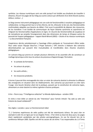 synthèse. Les réseaux numériques sont une aide puisqu’il est loisible aux étudiants de travailler à
distance, d’ouvrir les pages de leur blog aux autres acteurs par attribution d’un droit d’accès (auteur,
éditeur; visiteur …)

Le blog comme instrument pédagogique est une suite de fonctionnalités à vocation pédagogique et
collaborative. Le blog permet tout à la fois d’écrire, de lire, d’écouter et de voir, des fonctionnalités
multimodales adaptées aux besoins du débat. C’est aussi la possibilité de déposer des ressources,
de les transférer. Il est loisible de communiquer de façon distante synchrone et asynchrone en
intégrant les fonctionnalités d’applications en ligne. En résumé des fonctionnalités de souplesse et
de nomadisme qui projette l’enseignement dans des dimensions de temps et d’espace autres (la
porosité de l’espace pédagogique – rapport Bardi-Bérard (2002) – L’école et les réseaux numériques
– La documentation française.

L’expérience décrite précédemment a l’avantage d’être pratiquée et l’inconvénient d’être isolée.
Pour cette raison l’équipe EducTice / Projet Scénario / SPE cherche à élaborer des scénarios
décontextualisés qui puissent être mutualisables et transférables dans d’autres situations
pédagogiques.

Un scénario blog qui prenne en compte plusieurs éléments et les assemble afin de constituer un
maillage dynamique entre tous les acteurs du processus d’apprentissage / formation.

   •   le contexte de formation;

   •   les acteurs du projet ;

   •   les outils utilisés ;

   •   les ressources produites.

A terme il pourrait être envisageable de créer un vivier de scénarios destiné à alimenter la réflexion
des enseignants en situation dans les établissements. Des scénarios qui pourraient se créer dans
l’usage. Une boucle itérative allant de la pratique, passant par la constitution de scénarios types,
alimentant un vivier destiné lui même à générer d’autres pratiques.


A lire – Pierre Levy -”l’intelligence collective” Le Monde diplomatique – octobre 1995

En écho à mon billet un extrait du site “Interstices” pour l’article intitulé :”du web au wiki une
histoire du travail collaboratif” :

“
Des règles « sociales » pour un fonctionnement idéal

“/…/ Certaines expériences de wikis publics ont été de retentissants échecs. On peut citer en
exemple le wiki mis en ligne par le Los Angeles Times : il fut retiré au bout de deux jours, les pages
étant rapidement vandalisées par des photos pornographiques. Ce cas fut discuté lors de la
conférence Wikisym 2005. Quelles ont été les causes de cet échec ? Les responsables du L.A Times


                                                                                                    30
 