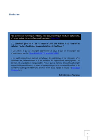 Liminaire




  "La question du numérique à l’École, n’est pas périphérique, n’est pas optionnelle,
  n’est pas un luxe ou un confort supplémentaire » (Alain Séré)

  /…/ Comment gérer les « TICE » à l’école ? Créer une matière « TIC » est-elle la
  solution ? Inclure l’outil dans chaque discipline est-il suffisant ?

  « Les élèves à qui on enseigne apprennent et ceux à qui on n’enseigne pas
  n’apprennent pas ! » (Steve BISSONNETTE Mario RICHARD)

  « Les outils matériels et logiciels ont chacun des spécificités. Il est nécessaire d’en
  maîtriser les fonctionnalités et d’en percevoir les applications pédagogiques. Se
  former est un préalable indispensable. Penser que la maîtrise des outils est simple
  est probablement illusoire, la phase d’apprentissage est incontournable même si de
  nombreux outils permettent une prise en main assez rapide et souple » (Jean-Paul
  Moiraud) /…/

                                                               Extrait mission Fourgous




                                                                                            4
 