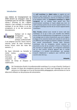 Introduction
                                             Un natif numérique (ou digital native en anglais) est une
                                             personne ayant grandi dans un environnement numérique
Les métiers de l’enseignement de             comme celui des ordinateurs, Internet, les téléphones mobiles
2009 doivent se conjuguer avec le            et les baladeurs MP3. Un (im)migrant numérique (ou digital
numérique que l’on soit des « digitals       immigrant) est un individu ayant grandi hors d'un
natives » (Prensky) ou des « digitals        environnement numérique et l'ayant adopté plus tard. Un
migrants » (par analogie). Le numérique      natif numérique parlera de son nouvel «appareil photo» là où
imprègne la vie des élèves, la vie des       un migrant numérique sera fier de son nouvel «appareil photo
enseignants et la vie des personnels         numérique».
d’encadrement.
                                             Marc Prensky prétend avoir inventé le terme natif (du)
                Quelque soit le degré        numérique, en ce qui a trait à une nouvelle race d'élèves
                d’intégration          du    entrant dans les établissements d'enseignement. Le terme est
                numérique       dans    la   une analogie avec la notion d'autochtone, pour qui la religion,
                                             la langue et les coutumes locales sont naturels et vont de soi,
                pratique professionnelle,
                                             à la différence des immigrés qui doivent s'adapter et assimiler
il est prégnant (courriel, réseau interne,   leur nouvel environnement. Prensky parle d'accents
internet, cahier de texte numérique,         numériques chez les immigrants, comme imprimer les
bureau virtuel, saisie des notes des         documents au lieu de les consulter à l'écran ou l'impression
examens …)                                   des courriels sur support papier. Les immigrants numériques
                                             ont un «fort accent» lorsqu'ils agissent dans le monde
De façon informelle ou formelle le           numérique à la manière pré-numérique ; par exemple,
métier évolue,                 les           lorsqu'ils téléphonent à quelqu'un pour confirmer qu'un
frontières                                   courriel a bien été reçu.
historiques    se
craquèlent, les                                                                                  Wikipédia
notions de temps et d’espace se
redéfinissent.

          De l’introduction d’outils à la professionnalité numérique il y a un pas à franchir. Continuer à
          bricoler à la façon des enseignants pionniers pour ne retenir que l’avantage d’un outil non
          pérenne ou s’interroger sur la ou les fonctionnalités pédagogiques, administratives et c’est le
début de la réflexion sur des processus de scénarisation.




                                                                                                        5
 