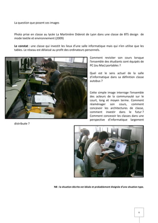 La question que posent ces images


Photo prise en classe au lycée La Martinière Diderot de Lyon dans une classe de BTS design de
mode textile et environnement (2009)

Le constat : une classe qui investit les lieux d’une salle informatique mais qui n’en utilise que les
tables. Le réseau est délaissé au profit des ordinateurs personnels.

                                                                Comment revisiter son cours lorsque
                                                                l’ensemble des étudiants sont équipés de
                                                                PC (ou Mac) portables ?

                                                                Quel est le sens actuel de la salle
                                                                d’informatique dans sa définition classe
                                                                autobus ?


                                                                Cette simple image interroge l’ensemble
                                                                des acteurs de la communauté sur le
                                                                court, long et moyen terme. Comment
                                                                réaménager son cours, comment
                                                                concevoir les architectures de classe,
                                                                comment investir dans le futur ?
                                                                Comment concevoir les classes dans une
                                                                perspective d’informatique largement
distribuée ?




                               NB : la situation décrite est idéale et probablement éloignée d’une situation type.




                                                                                                             6
 