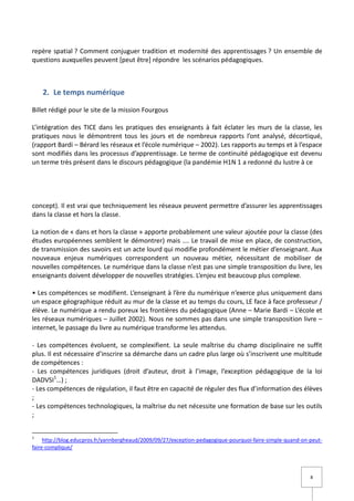 repère spatial ? Comment conjuguer tradition et modernité des apprentissages ? Un ensemble de
questions auxquelles peuvent [peut être] répondre les scénarios pédagogiques.



    2. Le temps numérique

Billet rédigé pour le site de la mission Fourgous

L’intégration des TICE dans les pratiques des enseignants à fait éclater les murs de la classe, les
pratiques nous le démontrent tous les jours et de nombreux rapports l’ont analysé, décortiqué,
(rapport Bardi – Bérard les réseaux et l’école numérique – 2002). Les rapports au temps et à l’espace
sont modifiés dans les processus d’apprentissage. Le terme de continuité pédagogique est devenu
un terme très présent dans le discours pédagogique (la pandémie H1N 1 a redonné du lustre à ce




concept). Il est vrai que techniquement les réseaux peuvent permettre d’assurer les apprentissages
dans la classe et hors la classe.

La notion de « dans et hors la classe » apporte probablement une valeur ajoutée pour la classe (des
études européennes semblent le démontrer) mais …. Le travail de mise en place, de construction,
de transmission des savoirs est un acte lourd qui modifie profondément le métier d’enseignant. Aux
nouveaux enjeux numériques correspondent un nouveau métier, nécessitant de mobiliser de
nouvelles compétences. Le numérique dans la classe n’est pas une simple transposition du livre, les
enseignants doivent développer de nouvelles stratégies. L’enjeu est beaucoup plus complexe.

• Les compétences se modifient. L’enseignant à l’ère du numérique n’exerce plus uniquement dans
un espace géographique réduit au mur de la classe et au temps du cours, LE face à face professeur /
élève. Le numérique a rendu poreux les frontières du pédagogique (Anne – Marie Bardi – L’école et
les réseaux numériques – Juillet 2002). Nous ne sommes pas dans une simple transposition livre –
internet, le passage du livre au numérique transforme les attendus.

- Les compétences évoluent, se complexifient. La seule maîtrise du champ disciplinaire ne suffit
plus. Il est nécessaire d’inscrire sa démarche dans un cadre plus large où s’inscrivent une multitude
de compétences :
- Les compétences juridiques (droit d’auteur, droit à l’image, l’exception pédagogique de la loi
DADVSI1…) ;
- Les compétences de régulation, il faut être en capacité de réguler des flux d’information des élèves
;
- Les compétences technologiques, la maîtrise du net nécessite une formation de base sur les outils
;


1
     http://blog.educpros.fr/yannbergheaud/2009/09/27/exception-pedagogique-pourquoi-faire-simple-quand-on-peut-
faire-complique/




                                                                                                           8
 