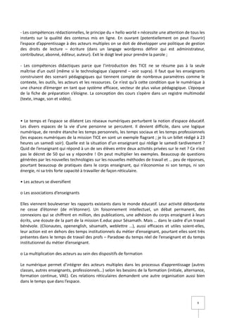 - Les compétences rédactionnelles, le principe du « hello world » nécessite une attention de tous les
instants sur la qualité des contenus mis en ligne. En ouvrant (potentiellement on peut l’ouvrir)
l’espace d’apprentissage à des acteurs multiples on se doit de développer une politique de gestion
des droits de lecture – écriture (dans un langage wordpress définir qui est administrateur,
contributeur, abonné, éditeur, auteur). Exit le doigt levé pour prendre la parole ;

- Les compétences didactiques parce que l’introduction des TICE ne se résume pas à la seule
maîtrise d’un outil (même si le technologique s’apprend – voir supra). Il faut que les enseignants
construisent des scenarii pédagogiques qui tiennent compte de nombreux paramètres comme le
contexte, les outils, les acteurs et les ressources. Ce n’est qu’à cette condition que le numérique à
une chance d’émerger en tant que système efficace, vecteur de plus value pédagogique. L’époque
de la fiche de préparation s’éloigne. La conception des cours s’opère dans un registre multimodal
(texte, image, son et vidéo).



• Le temps et l’espace se dilatent Les réseaux numériques perturbent la notion d’espace éducatif.
Les divers espaces de la vie d’une personne se percutent. Il devient difficile, dans une logique
numérique, de rendre étanche les temps personnels, les temps sociaux et les temps professionnels
(les espaces numériques de la mission TICE en sont un exemple flagrant ; je lis un billet rédigé à 23
heures un samedi soir). Quelle est la situation d’un enseignant qui rédige le samedi tardivement ?
Quid de l’enseignant qui répond à un de ses élèves entre deux activités privées sur le net ? Ce n’est
pas le décret de 50 qui va y répondre ! On peut multiplier les exemples. Beaucoup de questions
générées par les nouvelles technologies sur les nouvelles méthodes de travail et … peu de réponses,
pourtant beaucoup de pratiques dans le corps enseignant, qui n’économise ni son temps, ni son
énergie, ni sa très forte capacité à travailler de façon réticulaire.

• Les acteurs se diversifient

o Les associations d’enseignants

Elles viennent bouleverser les rapports existants dans le monde éducatif. Leur activité débordante
ne cesse d’étonner (de m’étonner). Un foisonnement intellectuel, un débat permanent, des
connexions qui se chiffrent en million, des publications, une adhésion du corps enseignant à leurs
écrits, une écoute de la part de la mission E.educ pour Sésamath. Mais … dans le cadre d’un travail
bénévole. (Clionautes, openenglish, sésamath, weblettre …), aussi efficaces et utiles soient-elles,
leur action est en dehors des temps institutionnels du métier d’enseignant, pourtant elles sont très
présentes dans le temps de travail des profs – Paradoxe du temps réel de l’enseignant et du temps
institutionnel du métier d’enseignant.

o La multiplication des acteurs au sein des dispositifs de formation

Le numérique permet d’intégrer des acteurs multiples dans les processus d’apprentissage (autres
classes, autres enseignants, professionnels…) selon les besoins de la formation (initiale, alternance,
formation continue, VAE). Ces relations réticulaires demandent une autre organisation aussi bien
dans le temps que dans l’espace.



                                                                                                 9
 