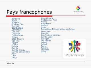 Pays francophones Belgique   Bénin   Bulgarie   Burkina Faso   Burundi   Cambodge   Cameroun   Canada   Cap-Vert   Centrafrique   Congo   Côte d'Ivoire   Djibouti   Egypte   France     Gabon   Guinée   Guinée Bissau   Guinée Equatoriale   Haïti   Laos   Liban Luxembourg   Madagascar   Mali   Maroc   Mauritanie   Monaco   Niger   République Démocratique duCongo Roumanie   Rwanda   Sao Tome e principe   Sainte Lucie   Sénégal   Seychelles   Suisse   Tchad   Togo   Tunisie   Vietnam   Zaïre   19.09.11 