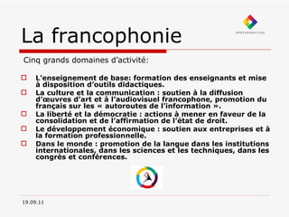 La francophonie Cinq grands domaines d’activité: L’enseignement de base: formation des enseignants et mise à disposition d’outils didactiques. La culture et la communication : soutien à la diffusion d’œuvres d’art et à l’audiovisuel francophone, promotion du français sur les « autoroutes de l’information ». La liberté et la démocratie : actions à mener en faveur de la consolidation et de l’affirmation de l’état de droit.  Le développement économique : soutien aux entreprises et à la formation professionnelle. Dans le monde : promotion de la langue dans les institutions internationales, dans les sciences et les techniques, dans les congrès et conférences.  19.09.11 