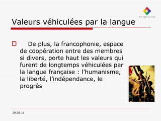 Valeurs véhiculées par la langue        De plus, la francophonie, espace de coopération entre des membres si divers, porte haut les valeurs qui furent de longtemps véhiculées par la langue française : l’humanisme, la liberté, l’indépendance, le progrès   19.09.11 