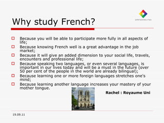 Why study French? Because you will be able to participate more fully in all aspects of life;  Because knowing French well is a great advantage in the job market;  Because it will give an added dimension to your social life, travels, encounters and professional life;  Because speaking two languages, or even several languages, is important in our lives today and will be a must in the future (over 50 per cent of the people in the world are already bilingual);  Because learning one or more foreign languages stretches one's mind;  Because learning another language increases your mastery of your mother tongue. Rachel : Royaume Uni 19.09.11 