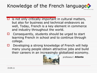 Knowledge of the French language is not only critically important in cultural matters, but also for business and technical endeavors as well, Today, French is a key element in commerce and industry throughout the world. Consequently, students should be urged to start learning French in school and to continue through college. Developing a strong knowledge of French will help many young people obtain attractive jobs and build their careers in an increasingly globalized economy. professeur :   Atlanta 19.09.11 