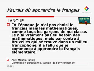 J’aurais dû apprendre le français LANGUE 19.09.11 ” A l’époque je n’ai pas choisi le français mais les mathématiques, comme tous les garçons de ma classe. Je n’ai vraiment pas eu besoin des mathématiques, mais par contre à Bruxelles qui se trouve dans un milieu francophone, il a fallu que je commence à apprendre le français élémentaire.” Antti Maunu, juriste Commission Européenne, section  de l’environnement 