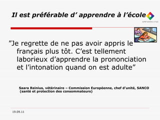 Il est préférable d’ apprendre à l’école ” Je regrette de ne pas avoir appris le français plus tôt. C’est tellement laborieux d’apprendre la prononciation et l’intonation quand on est adulte” 19.09.11 Saara Reinius, vétérinaire – Commission Européenne, chef d’unité, SANCO (santé et protection des consommateurs) 