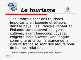 Le tourisme Les Français sont des touristes importants en Laponie et ailleurs dans le pays. Les Français venant en Finlande sont souvent des gens cultivés, ayant beaucoup voyagé, exigents mais ouverts. Une langue commune et la connaissance de la culture française sont des atouts pour de bonnes relations. Annika Airasmaa (restauration, guide en Laponie)   19.09.11 