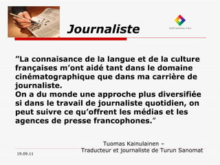 Journaliste 19.09.11 ” La connaisance de la langue et de la culture françaises m’ont aidé tant dans le domaine cinématographique que dans ma carrière de journaliste.  On a du monde une approche plus diversifiée si dans le travail de journaliste quotidien, on peut suivre ce qu’offrent les médias et les agences de presse francophones. ” Tuomas Kainulainen –  Traducteur et journaliste de Turun Sanomat 
