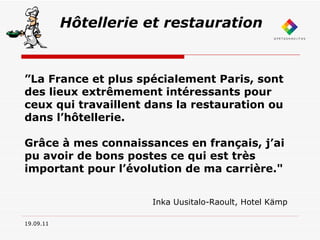 19.09.11 Hôtellerie et restauration ” La France et plus spécialement Paris, sont des lieux extrêmement intéressants pour ceux qui travaillent dans la restauration ou dans l’hôtellerie. Grâce à mes connaissances en français, j’ai pu avoir de bons postes ce qui est très important pour l’évolution de ma carrière."  Inka Uusitalo-Raoult, Hotel Kämp 