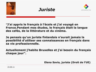 19.09.11 Juriste ” J’ai appris le français à l’école et j’ai voyagé en France.Pendant mes études, le français était la langue des cafés, de la littérature et du cinéma. Je pensais qu’un juriste finlandais n’aurait jamais la possibilité d’utiliser ses connaissances en français dans sa vie professionnelle. Actuellement j’habite Bruxelles et j’ai besoin du français chaque jour”. Elena Savia, juriste (Droit de l’UE) 