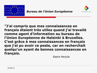 19.09.11 Bureau de l’Union Européenne ” J’ai compris que mes connaissances en français étaient très utiles quand j’ai travailé comme agent d’information au bureau de l’Union Européenne de Helsinki à Bruxelles. C’est grâce à mes connaissances en français que j’ai pu avoir ce poste, car on recherchait quelqu’un ayant de bonnes connaissances en français. Saara Harjula 