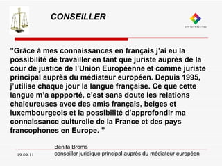 19.09.11 CONSEILLER ” Grâce à mes connaissances en français j’ai eu la possibilité de travailler en tant que juriste auprès de la cour de justice de l’Union Européenne et comme juriste principal auprès du médiateur européen. Depuis 1995, j’utilise chaque jour la langue française. Ce que cette langue m’a appporté, c’est sans doute les relations chaleureuses avec des amis français, belges et luxembourgeois et la possibilité d’approfondir ma connaissance culturelle de la France et des pays francophones en Europe. ” Benita Broms  conseiller juridique principal auprès du médiateur européen 