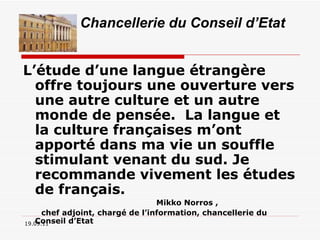 L’étude d’une langue étrangère offre toujours une ouverture vers une autre culture et un autre monde de pensée.  La langue et la culture françaises m’ont apporté dans ma vie un souffle stimulant venant du sud. Je recommande vivement les études de français.  Mikko Norros ,  chef adjoint, chargé de l’information, chancellerie du Conseil d’Etat 19.09.11 Chancellerie du Conseil d’Etat 