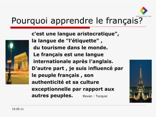 Pourquoi apprendre le français? c'est une langue aristocratique",  la langue de "l'étiquette" , du tourisme dans le monde. Le français est une langue internationale après l'anglais. D'autre part , je suis influencé par le peuple français , son authenticité et sa culture exceptionnelle par rapport aux  autres peuples.  Revan : Turquie 19.09.11 