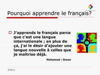 Pourquoi apprendre le français? J'apprends le français parce que c'est une langue internationale ; en plus de ça, j'ai le désir d'ajouter une langue nouvelle à celles que je maîtrise déjà.     Mohamed : Oman 19.09.11 
