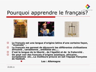 Pourquoi apprendre le français? Le français est une langue d'origine latine d'une certaine façon, "musicale" . Le français me permet de découvrir les différentes civilisations africaine , canadienne , antillaise etc.... C'est la langue de la liberté , de l'égalité et de  la fraternité . On peut voir des français d'origine asiatique, africaine , européenne  etc...La meilleure preuve en est l'équipe française de football.   Lea : Allemagne  19.09.11 