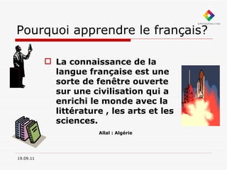 Pourquoi apprendre le français? La connaissance de la langue française est une sorte de fenêtre ouverte sur une civilisation qui a enrichi le monde avec la littérature , les arts et les sciences.   Allal : Algérie 19.09.11 