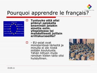Pourquoi apprendre le français? Tuntuuko että olisi pitänyt opiskella enemmän jotakin ainetta esim. yliopistossa tai mahdollisesti joillain erilliskursseilla?  - EU-asiat ovat ministeriössä tärkeitä ja minulla ei ole niistä mitään koulutusta. Tähän liittyen myös ranskan kielen taito olisi hyödyllinen .   19.09.11 