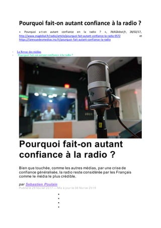Pourquoi fait-on autant confiance à la radio ?
« Pourquoi a-t-on autant confiance en la radio ? », INAGlobal.fr, 28/02/17,
http://www.inaglobal.fr/radio/article/pourquoi-fait-autant-confiance-la-radio-9572 et
https://larevuedesmedias.ina.fr/pourquoi-fait-autant-confiance-la-radio
 La Revue des médias
 Pourquoi fait-on autant confiance à la radio ?
Pourquoi fait-on autant
confiance à la radio ?
Bien que touchée, comme les autres médias, par une crise de
confiance généralisée, la radio reste considérée par les Français
comme le média le plus crédible.
par Sebastien Poulain
Publié le 28 février 2017 — Mis à jour le 06 février 2019




 