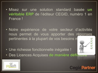 • Misez sur une solution standard basée un
véritable ERP de l’éditeur CEGID, numéro 1 en
France !
• Notre expérience de votre secteur d’activités
nous permet de vous apporter des réponses
pertinentes à la plupart de vos besoins métiers !
• Une richesse fonctionnelle inégalée !
• Des Licences Acquises de manière définitive
 