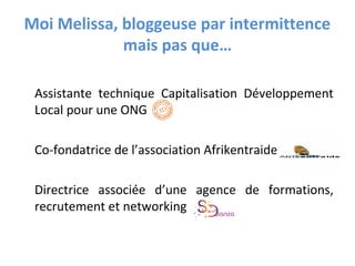 Moi Melissa, bloggeuse par intermittence
mais pas que…
Assistante technique Capitalisation Développement
Local pour une ONG
Co-fondatrice de l’association Afrikentraide
Directrice associée d’une agence de formations,
recrutement et networking
 