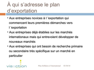 À qui s’adresse le plan d’exportation 03/30/10 Plan d'affaires à l'international  Aux entreprises novices à l ’exportation qui  commencent leurs premières démarches vers  l ’exportation Aux entreprises déjà établies sur les marchés  internationaux mais qui entrevoient développer de  nouveaux marchés Aux entreprises qui ont besoin de recherche primaire  ou secondaire très spécifique sur un marché en particulier  