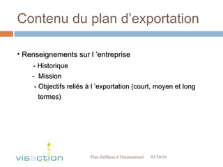 Contenu du plan d’exportation 03/30/10 Plan d'affaires à l'international  Renseignements sur l ’entreprise - Historique -  Mission - Objectifs reliés à l ’exportation (court, moyen et long termes) 