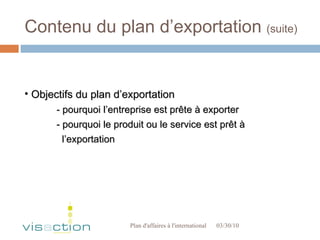 Contenu du plan d’exportation  (suite) 03/30/10 Plan d'affaires à l'international  Objectifs du plan d’exportation - pourquoi l’entreprise est prête à exporter - pourquoi le produit ou le service est prêt à   l’exportation 