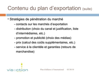 Contenu du plan d’exportation  (suite) 03/30/10 Plan d'affaires à l'international  Stratégies de pénétration du marché - contacts sur les marchés d’exportation - distribution (choix du canal et justification, liste  d’intermédiaires, etc.) - promotion et publicité (choix des médias) - prix (calcul des coûts supplémentaires, etc.)  - service à la clientèle et garanties (retours de  marchandise)  