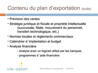 Contenu du plan d’exportation  (suite) 03/30/10 Plan d'affaires à l'international  Prévision des ventes Stratégie juridique et fiscale et propriété intellectuelle  (succursale, filiale, mouvement du personnel,  transfert technologique, etc.) Normes locales et règlements commerciaux Calendrier d ’implantation et budget Analyse financière - analyse avec un logiciel utilisé par les banques - programmes d ’aide financière 
