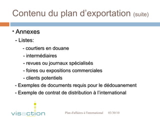 Contenu du plan d’exportation  (suite) 03/30/10 Plan d'affaires à l'international  Annexes - Listes: - courtiers en douane - intermédiaires - revues ou journaux spécialisés - foires ou expositions commerciales  - clients potentiels - Exemples de documents requis pour le dédouanement - Exemple de contrat de distribution à l’international 