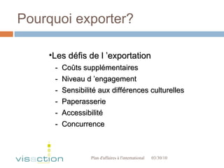 Pourquoi exporter? 03/30/10 Plan d'affaires à l'international  Les défis de l ’exportation -  Coûts supplémentaires -  Niveau d ’engagement -  Sensibilité aux différences culturelles -  Paperasserie  -  Accessibilité -  Concurrence 