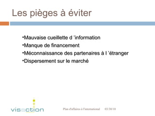 Les pièges à éviter 03/30/10 Plan d'affaires à l'international  Mauvaise cueillette d ’information Manque de financement Méconnaissance des partenaires à l ’étranger Dispersement sur le marché 
