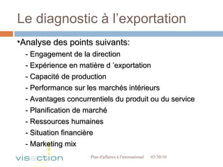 Le diagnostic à l’exportation 03/30/10 Plan d'affaires à l'international  Analyse des points suivants: - Engagement de la direction - Expérience en matière d ’exportation - Capacité de production - Performance sur les marchés intérieurs - Avantages concurrentiels du produit ou du service - Planification de marché - Ressources humaines - Situation financière - Marketing mix 