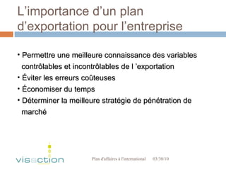 L’importance d’un plan d’exportation pour l’entreprise 03/30/10 Plan d'affaires à l'international  Permettre une meilleure connaissance des variables  contrôlables et incontrôlables de l ’exportation Éviter les erreurs coûteuses Économiser du temps Déterminer la meilleure stratégie de pénétration de marché 