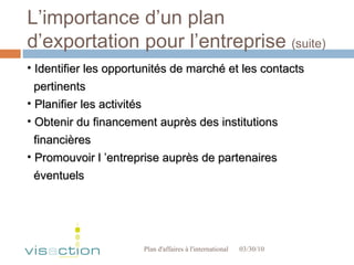 L’importance d’un plan d’exportation pour l’entreprise  (suite) 03/30/10 Plan d'affaires à l'international  Identifier les opportunités de marché et les contacts  pertinents Planifier les activités Obtenir du financement auprès des institutions  financières Promouvoir l ’entreprise auprès de partenaires  éventuels 